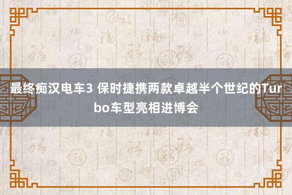 最终痴汉电车3 保时捷携两款卓越半个世纪的Turbo车型亮相进博会