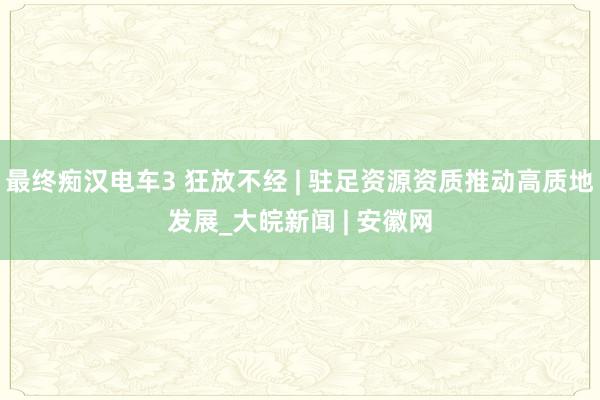 最终痴汉电车3 狂放不经 | 驻足资源资质推动高质地发展_大皖新闻 | 安徽网