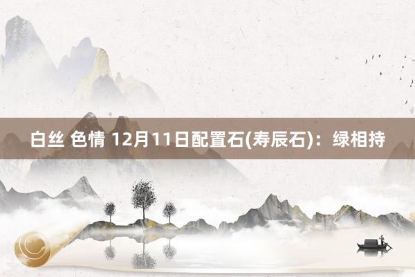 白丝 色情 12月11日配置石(寿辰石)：绿相持