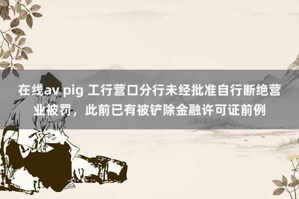 在线av pig 工行营口分行未经批准自行断绝营业被罚，此前已有被铲除金融许可证前例