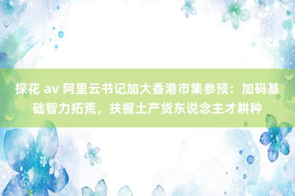 探花 av 阿里云书记加大香港市集参预：加码基础智力拓荒，扶握土产货东说念主才耕种