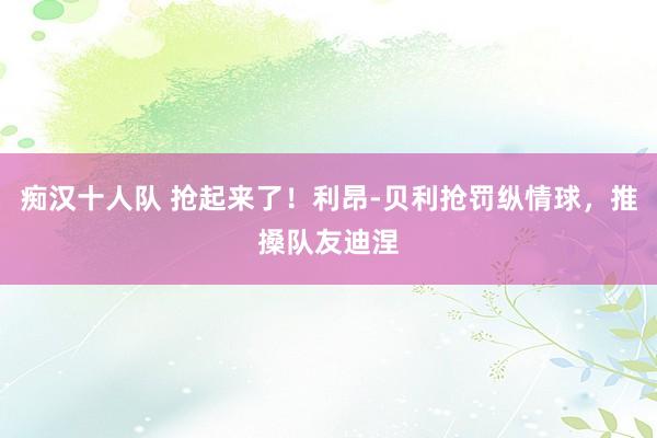 痴汉十人队 抢起来了！利昂-贝利抢罚纵情球，推搡队友迪涅