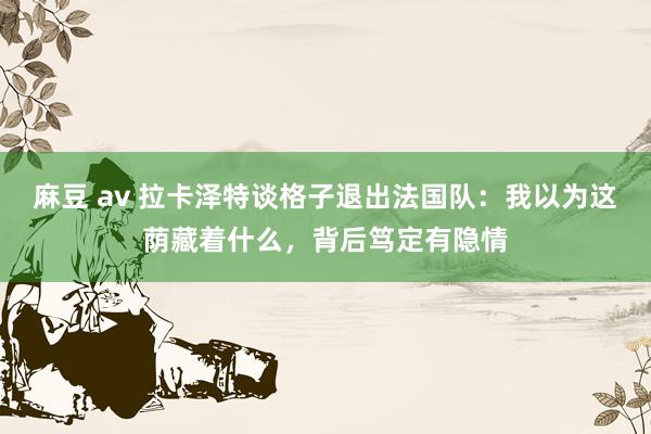 麻豆 av 拉卡泽特谈格子退出法国队：我以为这荫藏着什么，背后笃定有隐情