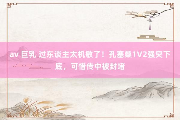 av 巨乳 过东谈主太机敏了！孔塞桑1V2强突下底，可惜传中被封堵