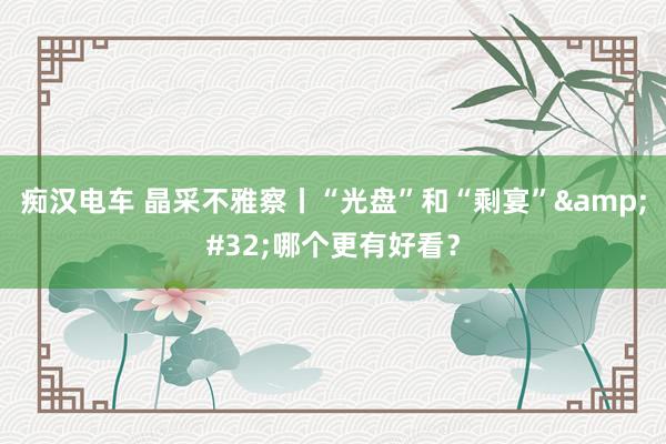 痴汉电车 晶采不雅察丨“光盘”和“剩宴”&#32;哪个更有好看？