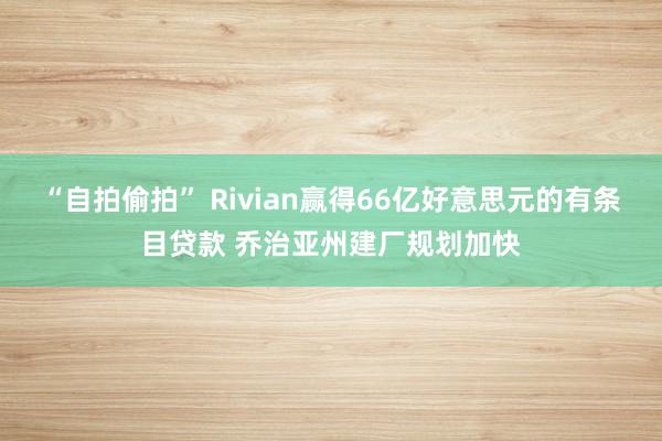 “自拍偷拍” Rivian赢得66亿好意思元的有条目贷款 乔治亚州建厂规划加快