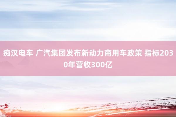 痴汉电车 广汽集团发布新动力商用车政策 指标2030年营收300亿