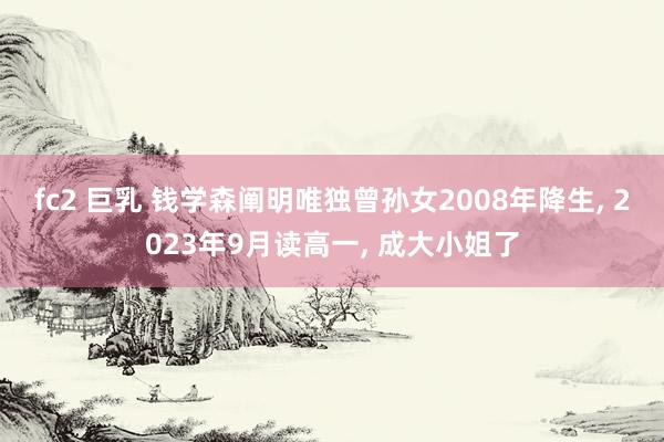 fc2 巨乳 钱学森阐明唯独曾孙女2008年降生， 2023年9月读高一， 成大小姐了