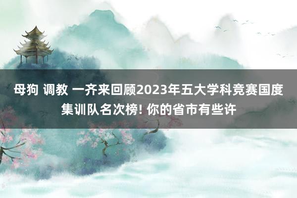 母狗 调教 一齐来回顾2023年五大学科竞赛国度集训队名次榜! 你的省市有些许