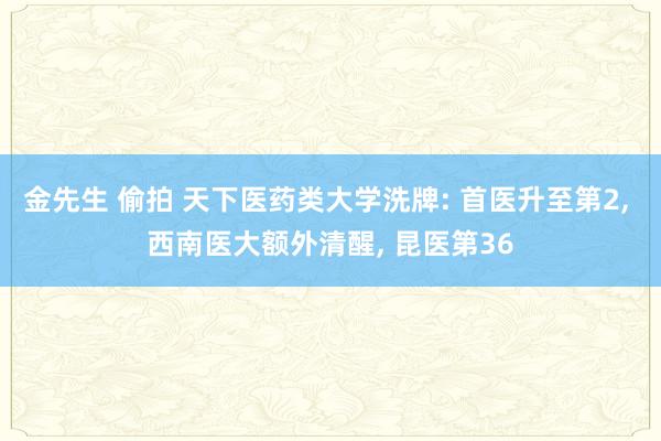 金先生 偷拍 天下医药类大学洗牌: 首医升至第2， 西南医大额外清醒， 昆医第36