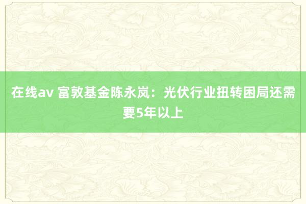 在线av 富敦基金陈永岚：光伏行业扭转困局还需要5年以上