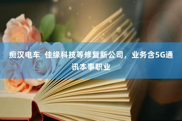 痴汉电车  佳缘科技等修复新公司，业务含5G通讯本事职业