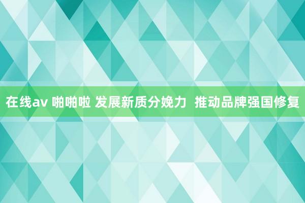 在线av 啪啪啦 发展新质分娩力  推动品牌强国修复