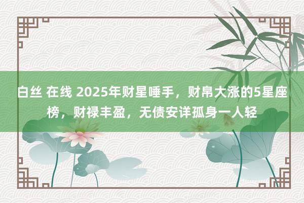 白丝 在线 2025年财星唾手，财帛大涨的5星座榜，财禄丰盈，无债安详孤身一人轻