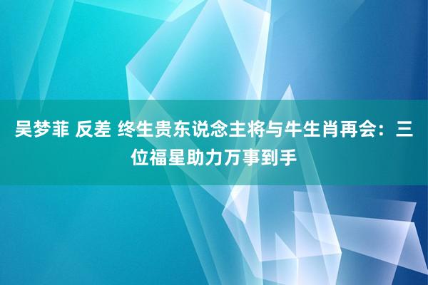 吴梦菲 反差 终生贵东说念主将与牛生肖再会：三位福星助力万事到手