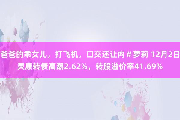 爸爸的乖女儿，打飞机，口交还让禸＃萝莉 12月2日灵康转债高潮2.62%，转股溢价率41.69%