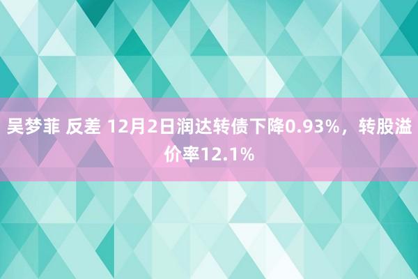 吴梦菲 反差 12月2日润达转债下降0.93%，转股溢价率12.1%