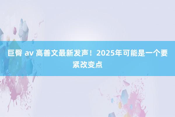 巨臀 av 高善文最新发声！2025年可能是一个要紧改变点