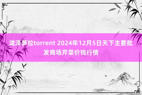 泷泽萝拉torrent 2024年12月5日天下主要批发商场芹菜价钱行情