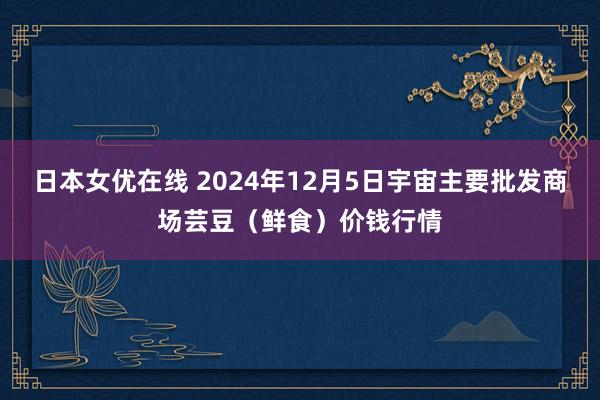 日本女优在线 2024年12月5日宇宙主要批发商场芸豆（鲜食）价钱行情