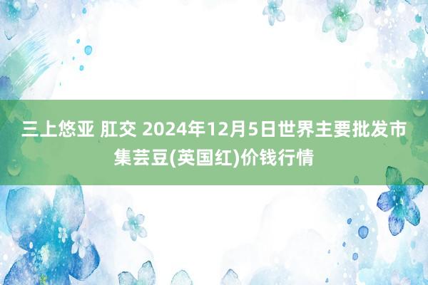 三上悠亚 肛交 2024年12月5日世界主要批发市集芸豆(英国红)价钱行情