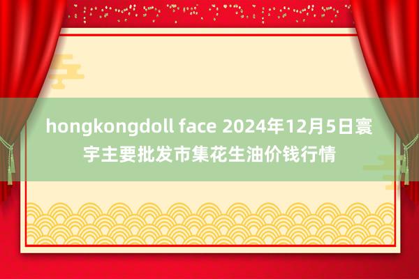 hongkongdoll face 2024年12月5日寰宇主要批发市集花生油价钱行情