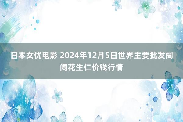 日本女优电影 2024年12月5日世界主要批发阛阓花生仁价钱行情