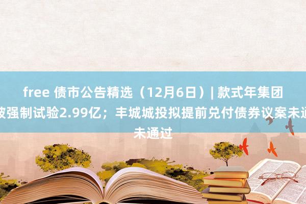 free 债市公告精选（12月6日）| 款式年集团等被强制试验2.99亿；丰城城投拟提前兑付债券议案未通过