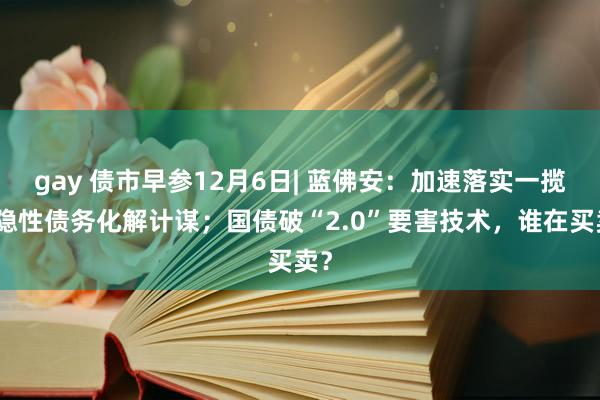 gay 债市早参12月6日| 蓝佛安：加速落实一揽子隐性债务化解计谋；国债破“2.0”要害技术，谁在买卖？