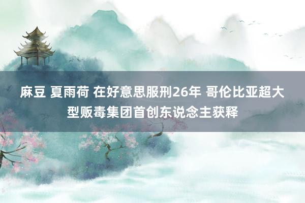 麻豆 夏雨荷 在好意思服刑26年 哥伦比亚超大型贩毒集团首创东说念主获释