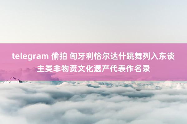 telegram 偷拍 匈牙利恰尔达什跳舞列入东谈主类非物资文化遗产代表作名录