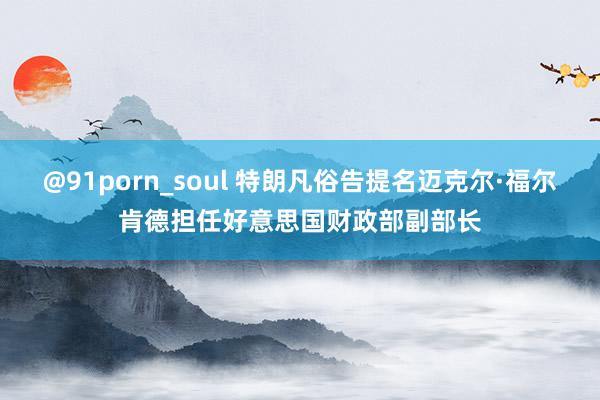 @91porn_soul 特朗凡俗告提名迈克尔·福尔肯德担任好意思国财政部副部长