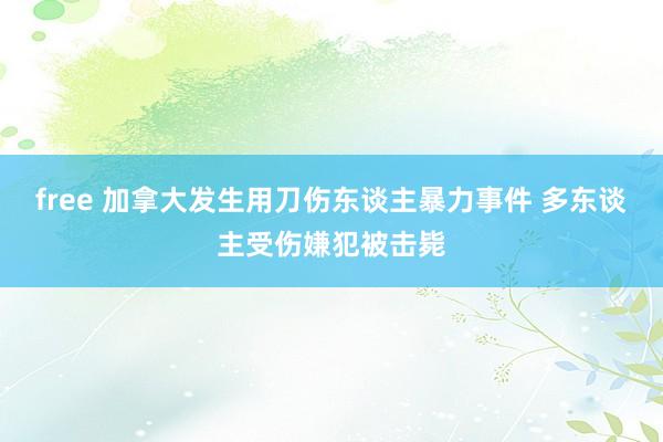 free 加拿大发生用刀伤东谈主暴力事件 多东谈主受伤嫌犯被击毙