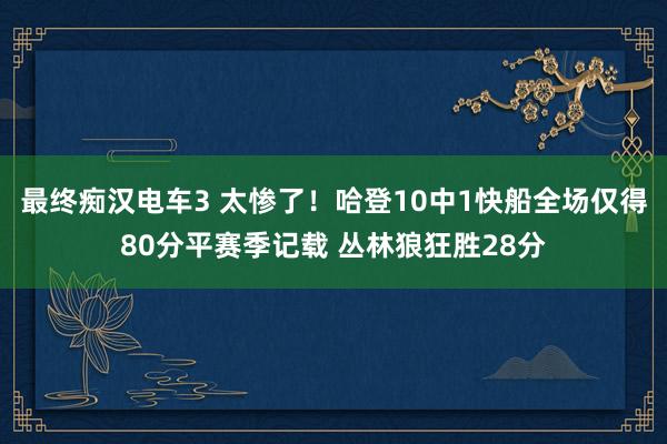 最终痴汉电车3 太惨了！哈登10中1快船全场仅得80分平赛季记载 丛林狼狂胜28分