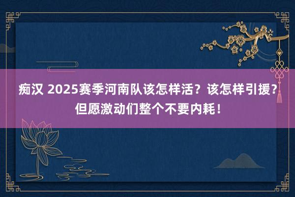 痴汉 2025赛季河南队该怎样活？该怎样引援？但愿激动们整个不要内耗！