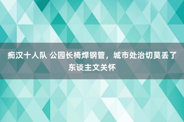 痴汉十人队 公园长椅焊钢管，城市处治切莫丢了东谈主文关怀