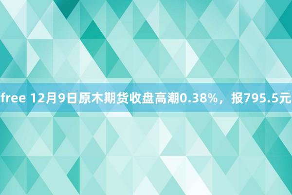 free 12月9日原木期货收盘高潮0.38%，报795.5元