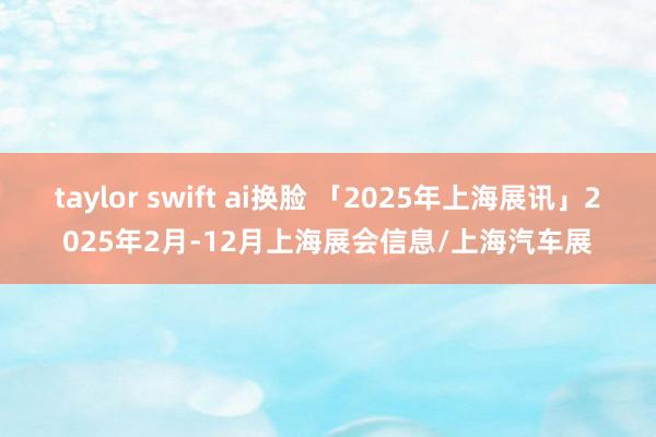 taylor swift ai换脸 「2025年上海展讯」2025年2月-12月上海展会信息/上海汽车展