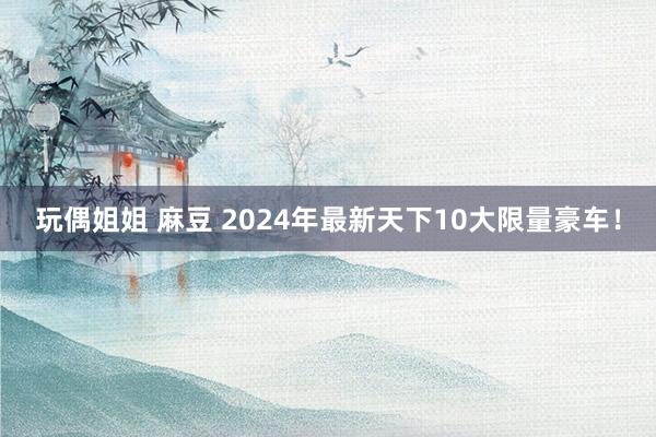 玩偶姐姐 麻豆 2024年最新天下10大限量豪车！