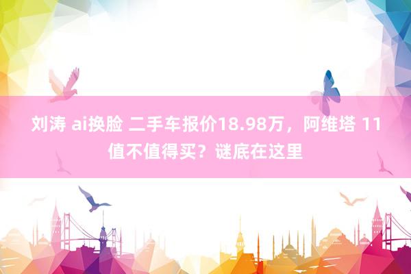 刘涛 ai换脸 二手车报价18.98万，阿维塔 11值不值得买？谜底在这里