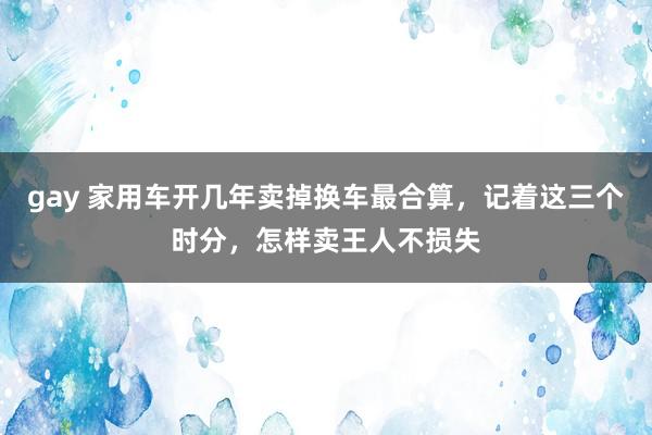 gay 家用车开几年卖掉换车最合算，记着这三个时分，怎样卖王人不损失