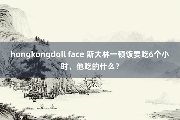 hongkongdoll face 斯大林一顿饭要吃6个小时，他吃的什么？