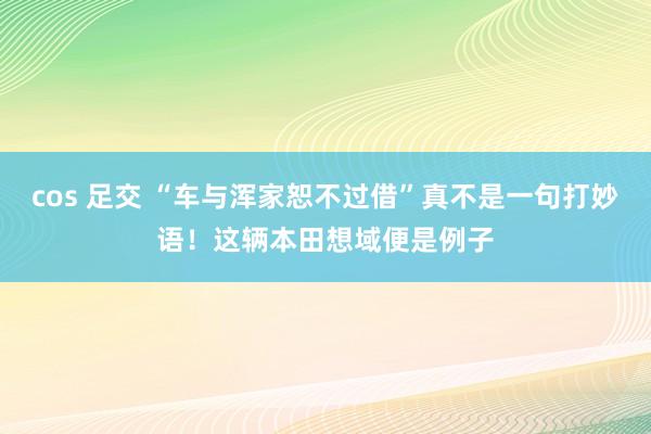 cos 足交 “车与浑家恕不过借”真不是一句打妙语！这辆本田想域便是例子