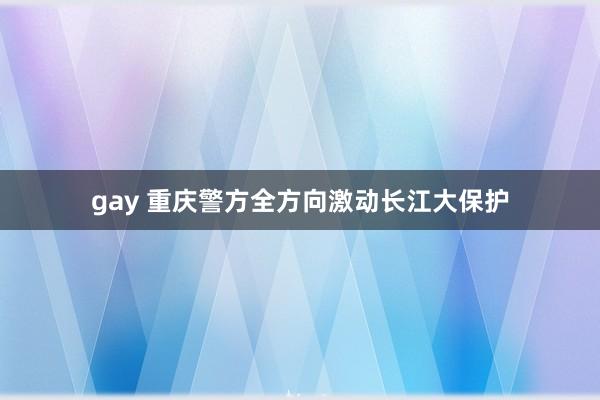 gay 重庆警方全方向激动长江大保护