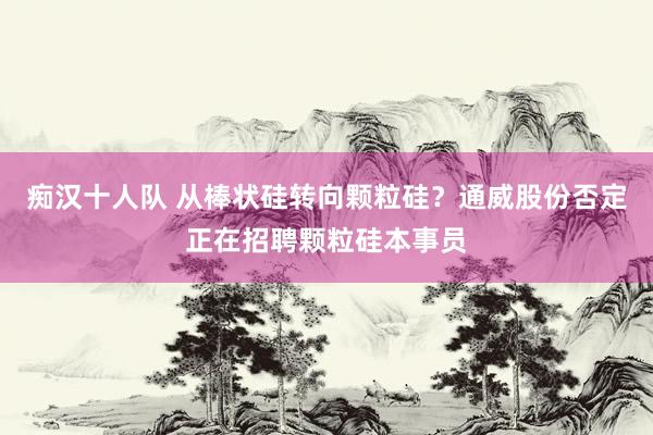 痴汉十人队 从棒状硅转向颗粒硅？通威股份否定正在招聘颗粒硅本事员