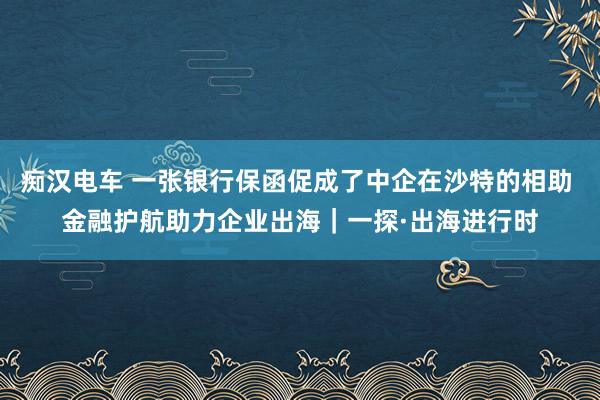 痴汉电车 一张银行保函促成了中企在沙特的相助 金融护航助力企业出海｜一探·出海进行时