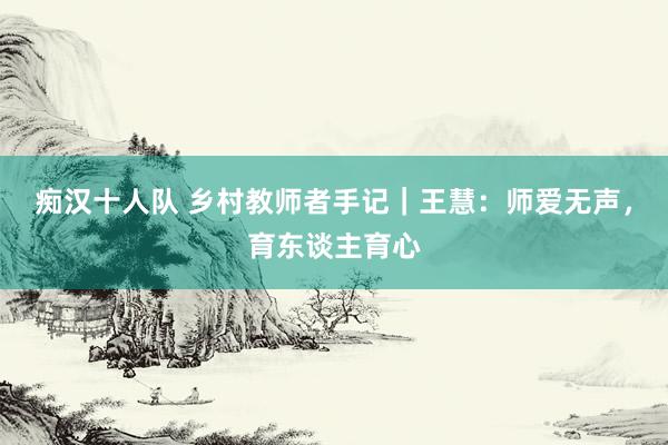 痴汉十人队 乡村教师者手记｜王慧：师爱无声，育东谈主育心