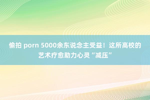 偷拍 porn 5000余东说念主受益！这所高校的艺术疗愈助力心灵“减压”