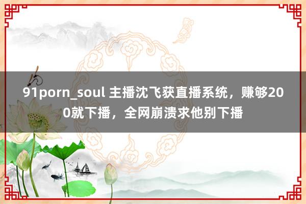 91porn_soul 主播沈飞获直播系统，赚够200就下播，全网崩溃求他别下播