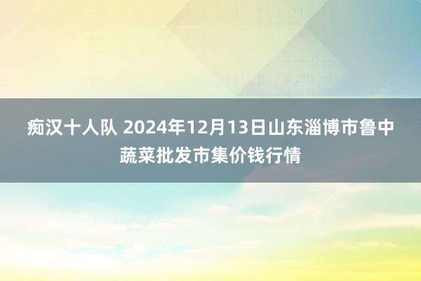 痴汉十人队 2024年12月13日山东淄博市鲁中蔬菜批发市集价钱行情